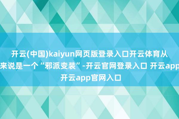 开云(中国)kaiyun网页版登录入口开云体育从某种角度来说是一个“邪派变装”-开云官网登录入口 开云app官网入口