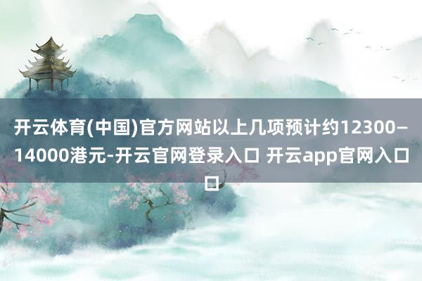 开云体育(中国)官方网站以上几项预计约12300—14000港元-开云官网登录入口 开云app官网入口