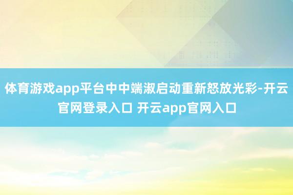 体育游戏app平台中中端淑启动重新怒放光彩-开云官网登录入口 开云app官网入口