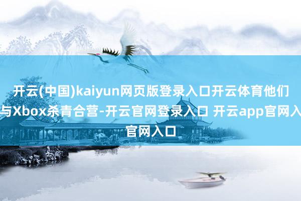 开云(中国)kaiyun网页版登录入口开云体育他们已与Xbox杀青合营-开云官网登录入口 开云app官网入口