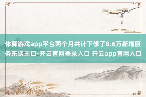 体育游戏app平台两个月共计下修了8.6万新增服务东谈主口-开云官网登录入口 开云app官网入口