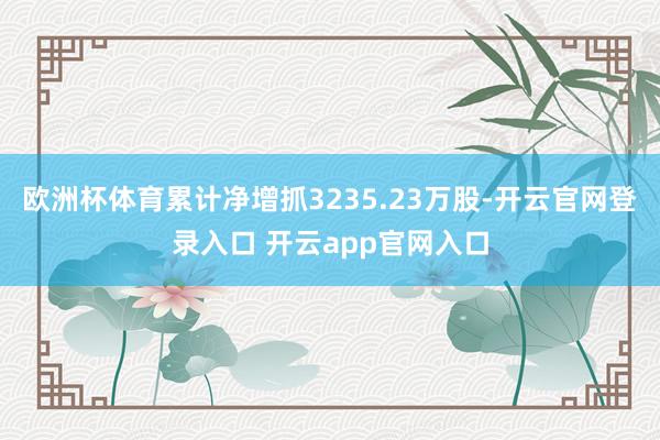 欧洲杯体育累计净增抓3235.23万股-开云官网登录入口 开云app官网入口