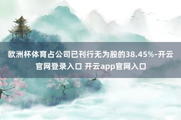 欧洲杯体育占公司已刊行无为股的38.45%-开云官网登录入口 开云app官网入口