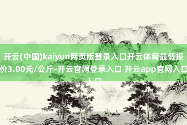 开云(中国)kaiyun网页版登录入口开云体育最低报价3.00元/公斤-开云官网登录入口 开云app官网入口