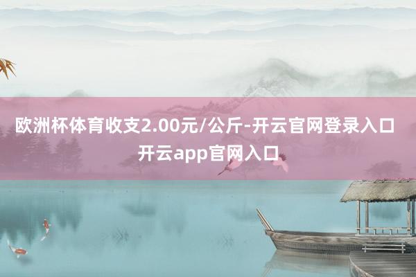 欧洲杯体育收支2.00元/公斤-开云官网登录入口 开云app官网入口