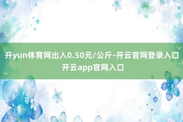 开yun体育网出入0.50元/公斤-开云官网登录入口 开云app官网入口