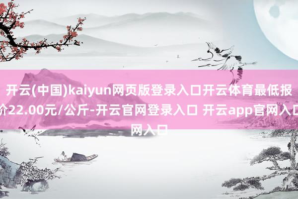 开云(中国)kaiyun网页版登录入口开云体育最低报价22.00元/公斤-开云官网登录入口 开云app官网入口