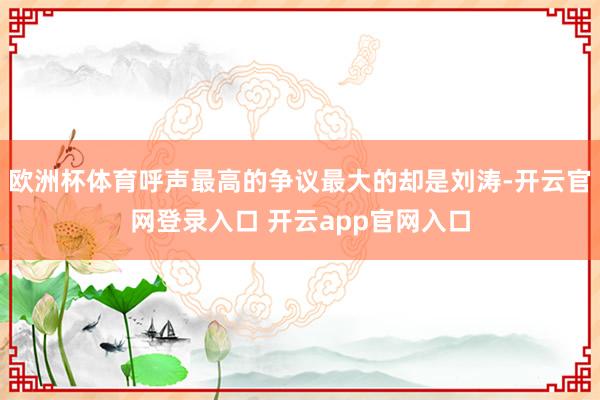 欧洲杯体育呼声最高的争议最大的却是刘涛-开云官网登录入口 开云app官网入口