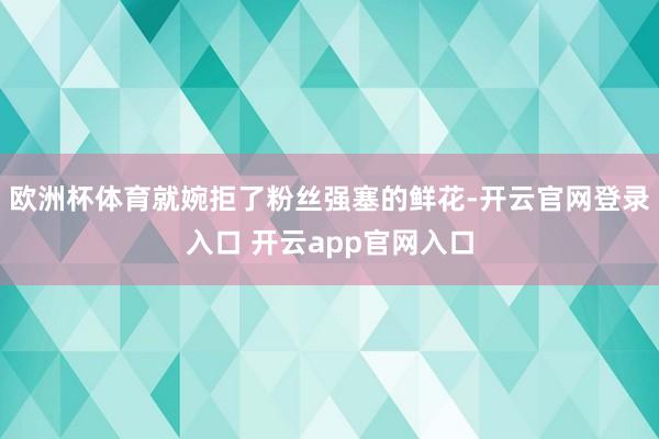 欧洲杯体育就婉拒了粉丝强塞的鲜花-开云官网登录入口 开云app官网入口