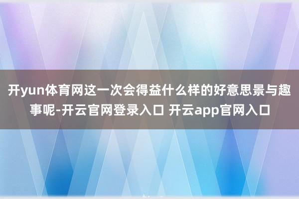 开yun体育网这一次会得益什么样的好意思景与趣事呢-开云官网登录入口 开云app官网入口