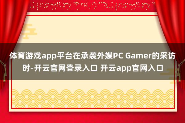 体育游戏app平台在承袭外媒PC Gamer的采访时-开云官网登录入口 开云app官网入口