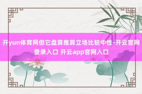 开yun体育网但它盘算推算立场比较中性-开云官网登录入口 开云app官网入口