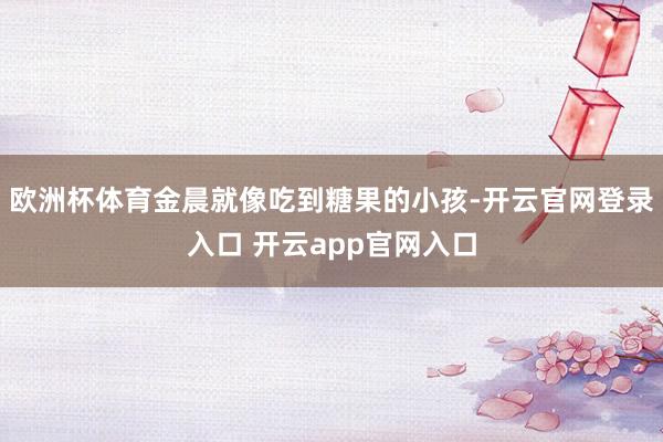 欧洲杯体育金晨就像吃到糖果的小孩-开云官网登录入口 开云app官网入口