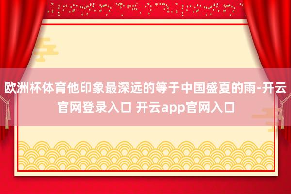 欧洲杯体育他印象最深远的等于中国盛夏的雨-开云官网登录入口 开云app官网入口