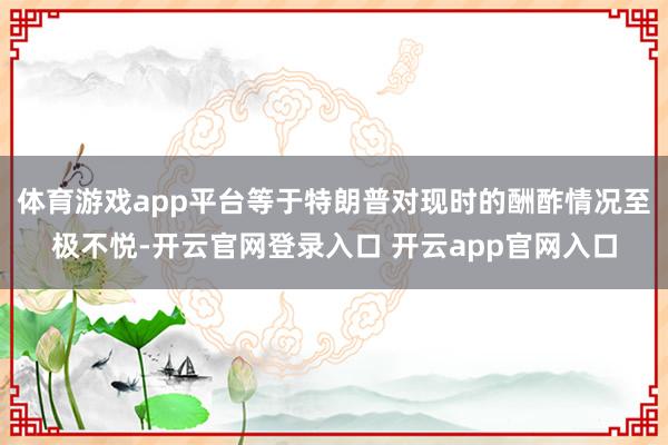 体育游戏app平台等于特朗普对现时的酬酢情况至极不悦-开云官网登录入口 开云app官网入口