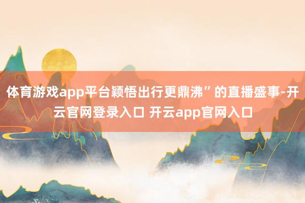 体育游戏app平台颖悟出行更鼎沸”的直播盛事-开云官网登录入口 开云app官网入口