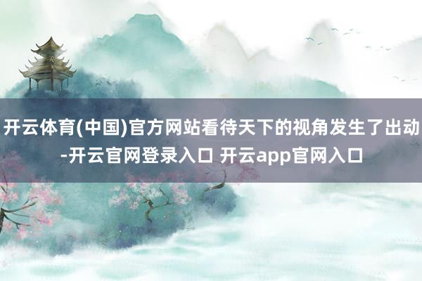 开云体育(中国)官方网站看待天下的视角发生了出动-开云官网登录入口 开云app官网入口