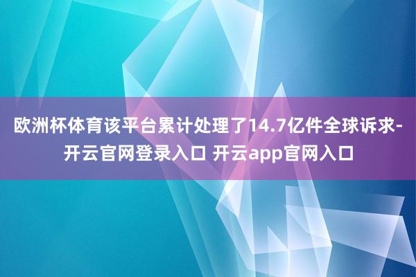 欧洲杯体育该平台累计处理了14.7亿件全球诉求-开云官网登录入口 开云app官网入口