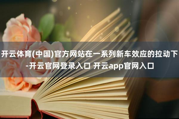 开云体育(中国)官方网站在一系列新车效应的拉动下-开云官网登录入口 开云app官网入口