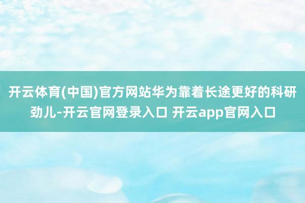 开云体育(中国)官方网站华为靠着长途更好的科研劲儿-开云官网登录入口 开云app官网入口