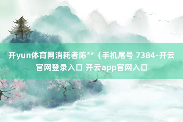 开yun体育网消耗者陈**（手机尾号 7384-开云官网登录入口 开云app官网入口