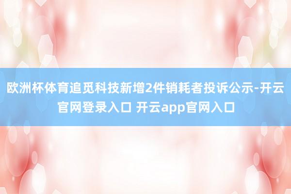 欧洲杯体育追觅科技新增2件销耗者投诉公示-开云官网登录入口 开云app官网入口