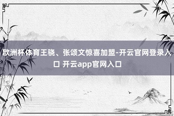 欧洲杯体育王骁、张颂文惊喜加盟-开云官网登录入口 开云app官网入口