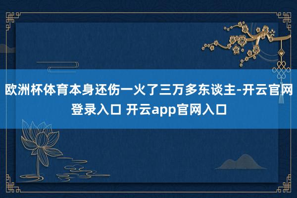 欧洲杯体育本身还伤一火了三万多东谈主-开云官网登录入口 开云app官网入口