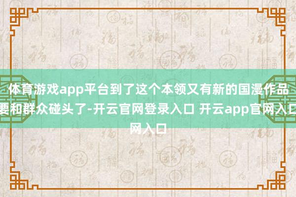 体育游戏app平台到了这个本领又有新的国漫作品要和群众碰头了-开云官网登录入口 开云app官网入口