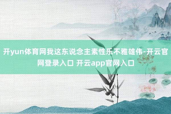 开yun体育网我这东说念主素性乐不雅雄伟-开云官网登录入口 开云app官网入口