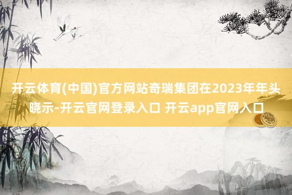 开云体育(中国)官方网站奇瑞集团在2023年年头晓示-开云官网登录入口 开云app官网入口