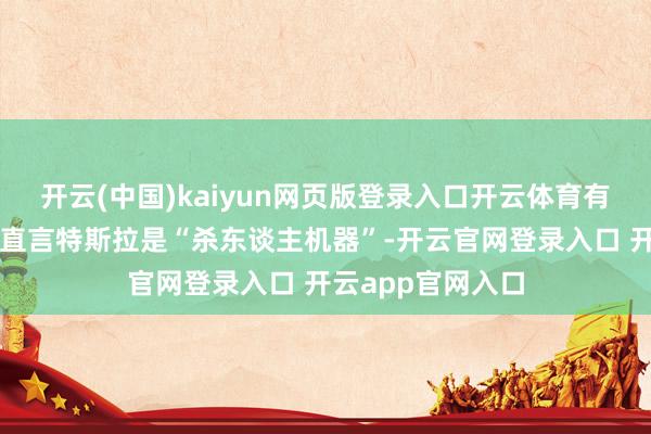 开云(中国)kaiyun网页版登录入口开云体育有的车企高管以致直言特斯拉是“杀东谈主机器”-开云官网登录入口 开云app官网入口