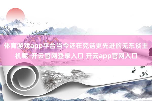 体育游戏app平台当今还在究诘更先进的无东谈主机呢-开云官网登录入口 开云app官网入口