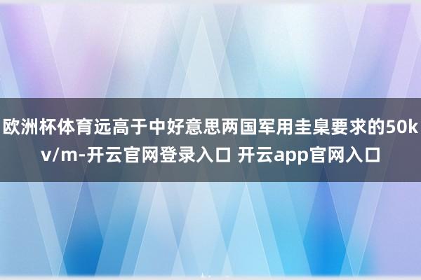 欧洲杯体育远高于中好意思两国军用圭臬要求的50kv/m-开云官网登录入口 开云app官网入口