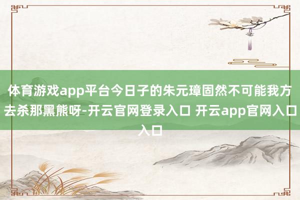 体育游戏app平台今日子的朱元璋固然不可能我方去杀那黑熊呀-开云官网登录入口 开云app官网入口