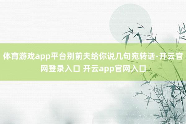 体育游戏app平台别前夫给你说几句宛转话-开云官网登录入口 开云app官网入口