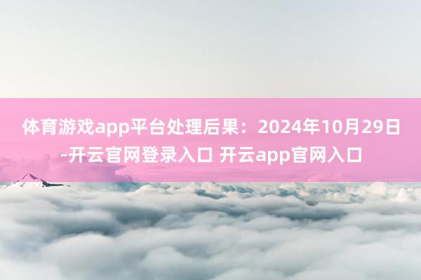 体育游戏app平台处理后果：2024年10月29日-开云官网登录入口 开云app官网入口