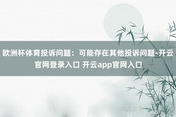 欧洲杯体育投诉问题：可能存在其他投诉问题-开云官网登录入口 开云app官网入口