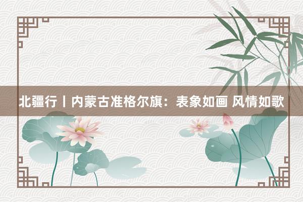 北疆行丨内蒙古准格尔旗：表象如画 风情如歌