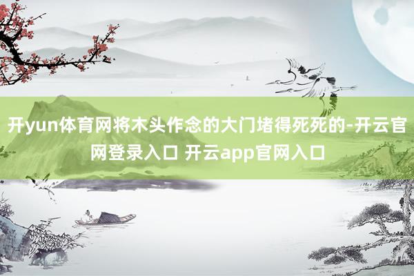 开yun体育网将木头作念的大门堵得死死的-开云官网登录入口 开云app官网入口