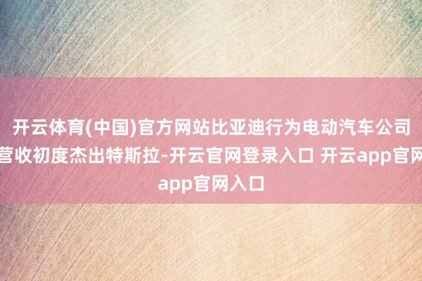 开云体育(中国)官方网站比亚迪行为电动汽车公司季度营收初度杰出特斯拉-开云官网登录入口 开云app官网入口