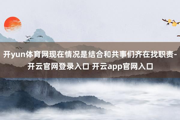 开yun体育网现在情况是结合和共事们齐在找职责-开云官网登录入口 开云app官网入口