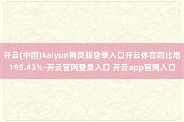 开云(中国)kaiyun网页版登录入口开云体育同比增195.43%-开云官网登录入口 开云app官网入口