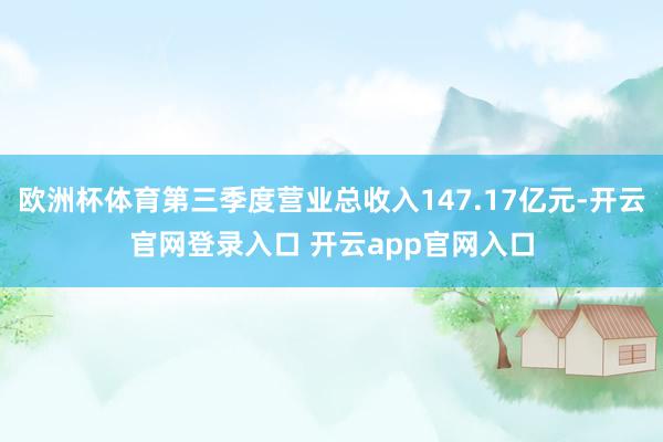 欧洲杯体育第三季度营业总收入147.17亿元-开云官网登录入口 开云app官网入口