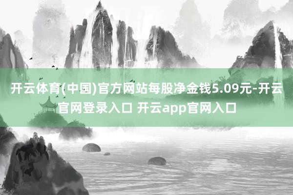 开云体育(中国)官方网站每股净金钱5.09元-开云官网登录入口 开云app官网入口