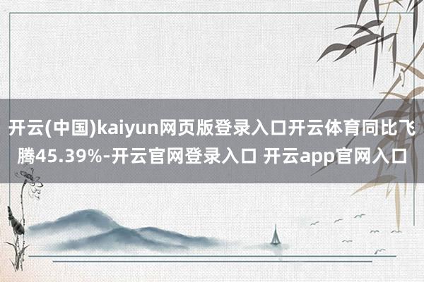 开云(中国)kaiyun网页版登录入口开云体育同比飞腾45.39%-开云官网登录入口 开云app官网入口