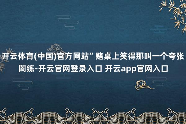 开云体育(中国)官方网站”赌桌上笑得那叫一个夸张闇练-开云官网登录入口 开云app官网入口