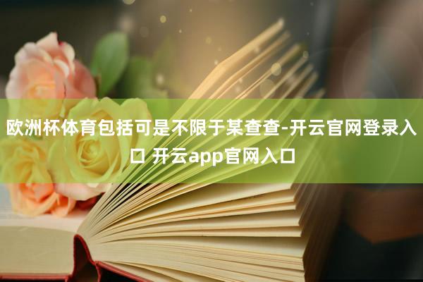 欧洲杯体育包括可是不限于某查查-开云官网登录入口 开云app官网入口