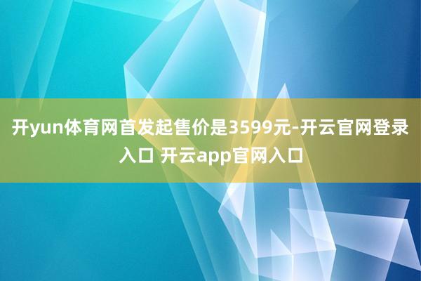 开yun体育网首发起售价是3599元-开云官网登录入口 开云app官网入口