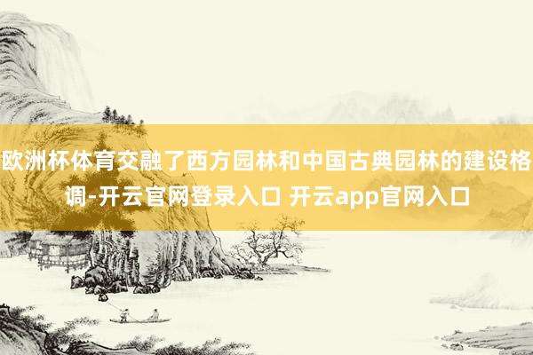 欧洲杯体育交融了西方园林和中国古典园林的建设格调-开云官网登录入口 开云app官网入口